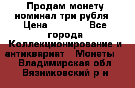 Продам монету номинал три рубля › Цена ­ 10 000 - Все города Коллекционирование и антиквариат » Монеты   . Владимирская обл.,Вязниковский р-н